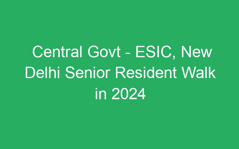 Central Govt – ESIC, New Delhi Senior Resident Walk in 2024