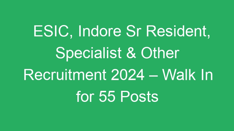 ESIC, Indore Sr Resident, Specialist & Other Recruitment 2024 – Walk In for 55 Posts