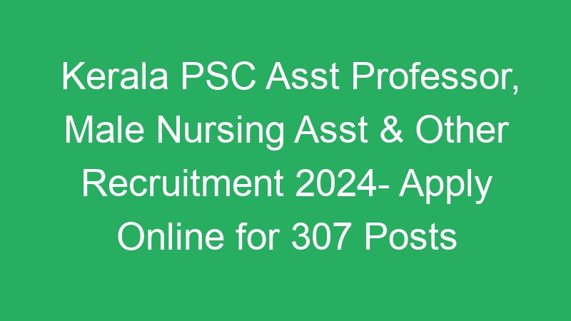 Kerala PSC Asst Professor, Male Nursing Asst & Other Recruitment 2024- Apply Online for 307 Posts