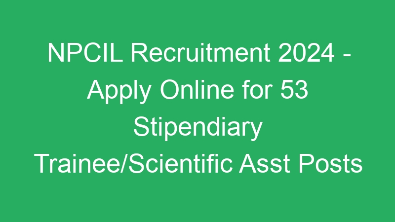 NPCIL Recruitment 2024 – Apply Online for 53 Stipendiary Trainee/Scientific Asst Posts