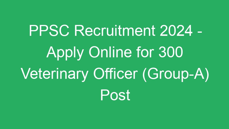 PPSC Recruitment 2024 – Apply Online for 300 Veterinary Officer (Group-A) Post