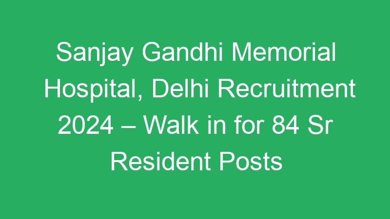 Sanjay Gandhi Memorial Hospital, Delhi Recruitment 2024 – Walk in for 84 Sr Resident Posts