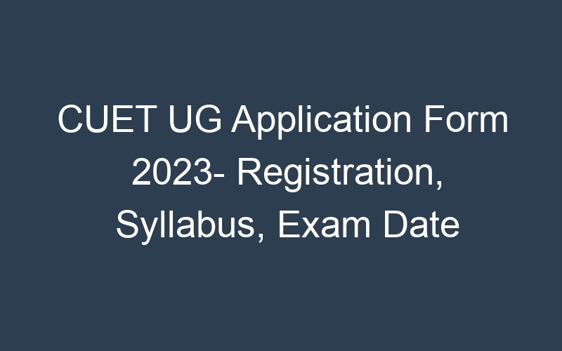 CUET UG Application Form 2023- Registration, Syllabus, Exam Date