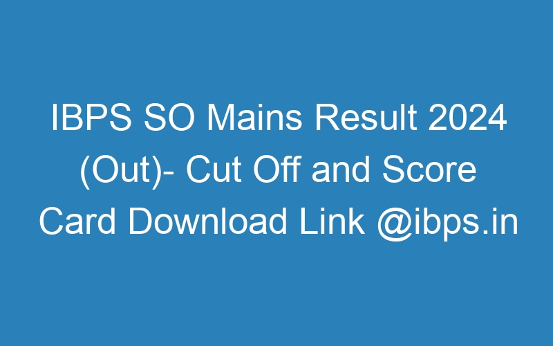 IBPS SO Mains Result 2024 (Out)- Cut Off and Score Card Download Link @ibps.in