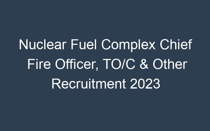 Nuclear Fuel Complex Chief Fire Officer, TO/C & Other Recruitment 2023