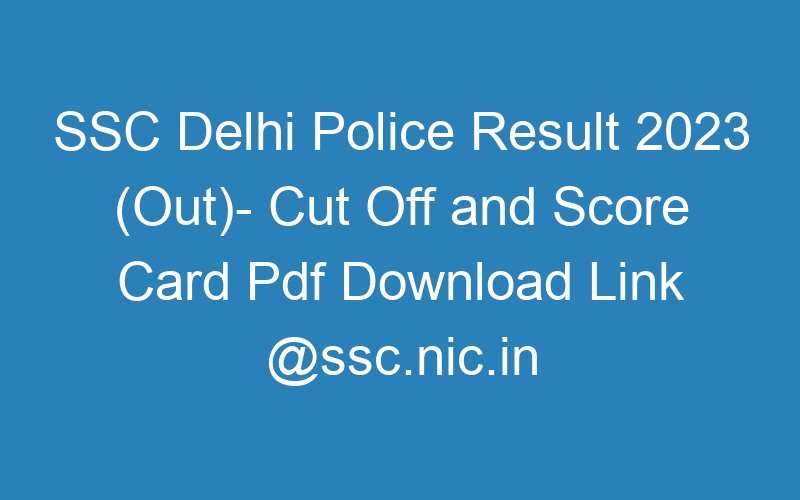 SSC Delhi Police Result 2023 (Out)- Cut Off and Score Card Pdf Download Link @ssc.nic.in